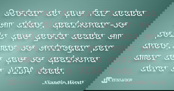 Gostar do que faz acaba em dias, apaixonar-se pelo que gosta acaba em anos,mas se entregar por amor ao que se apaixona dura a VIDA toda.... Frase de Evandro Horstt.