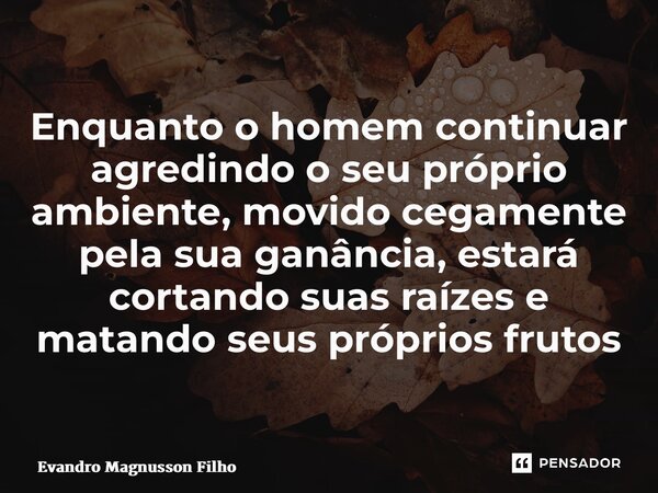 ⁠Enquanto o homem continuar agredindo o seu próprio ambiente, movido cegamente pela sua ganância, estará cortando suas raízes e matando seus próprios frutos... Frase de Evandro Magnusson Filho.