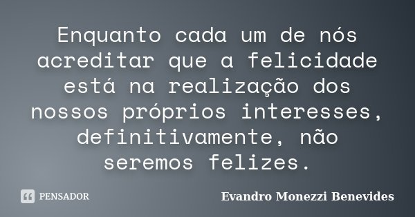 Enquanto cada um de nós acreditar que a felicidade está na realização dos nossos próprios interesses, definitivamente, não seremos felizes.... Frase de Evandro Monezzi Benevides.