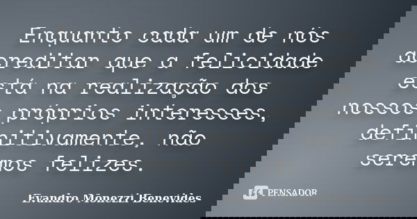 Enquanto cada um de nós acreditar que a felicidade está na realização dos nossos próprios interesses, definitivamente, não seremos felizes.... Frase de Evandro Monezzi Benevides.