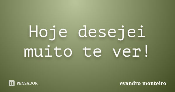 Hoje desejei muito te ver!... Frase de evandro monteiro.