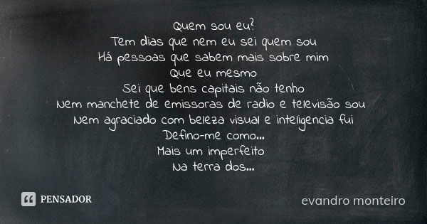 Quem sou eu? Tem dias que nem eu sei quem sou Há pessoas que sabem mais sobre mim Que eu mesmo Sei que bens capitais não tenho Nem manchete de emissoras de radi... Frase de evandro monteiro.