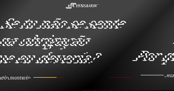 Se tu não se sente na obrigação Por que eu deveria?... Frase de Evandro Monteiro.