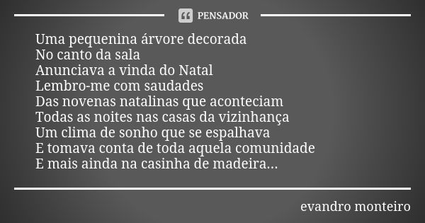 Uma pequenina árvore decorada No canto da sala Anunciava a vinda do Natal Lembro-me com saudades Das novenas natalinas que aconteciam Todas as noites nas casas ... Frase de evandro monteiro.