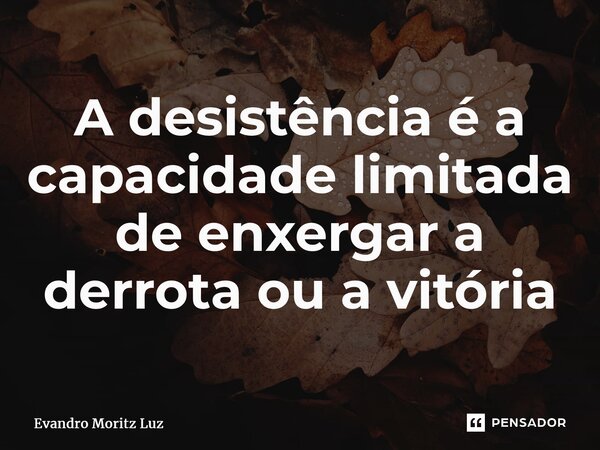 ⁠A desistência é a capacidade limitada de enxergar a derrota ou a vitória... Frase de Evandro Moritz Luz.