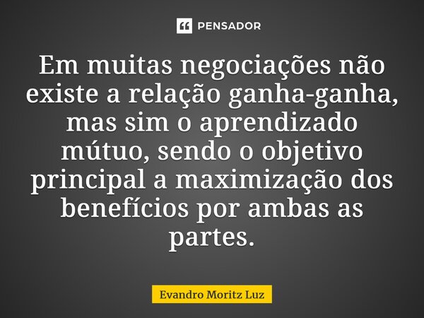 ⁠Em muitas negociações não existe a relação ganha-ganha, mas sim o aprendizado mútuo, sendo o objetivo principal a maximização dos benefícios por ambas as parte... Frase de Evandro Moritz Luz.