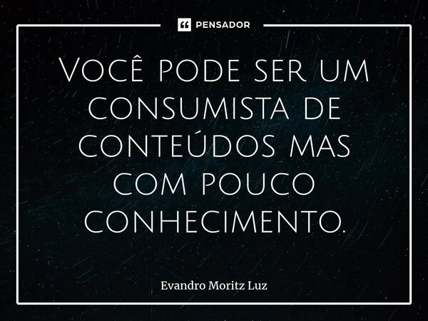 ⁠Você pode ser um consumista de conteúdos mas com pouco conhecimento.... Frase de Evandro Moritz Luz.