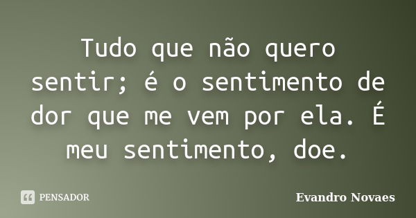 Tudo que não quero sentir; é o sentimento de dor que me vem por ela. É meu sentimento, doe.... Frase de Evandro Novaes.