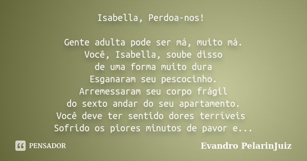 Isabella, Perdoa-nos! Gente adulta pode ser má, muito má. Você, Isabella, soube disso de uma forma muito dura Esganaram seu pescocinho. Arremessaram seu corpo f... Frase de Evandro Pelarin–Juiz.