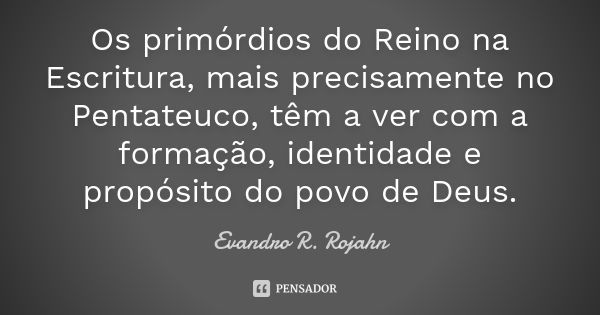 Os primórdios do Reino na Escritura, mais precisamente no Pentateuco, têm a ver com a formação, identidade e propósito do povo de Deus.... Frase de Evandro R. Rojahn.