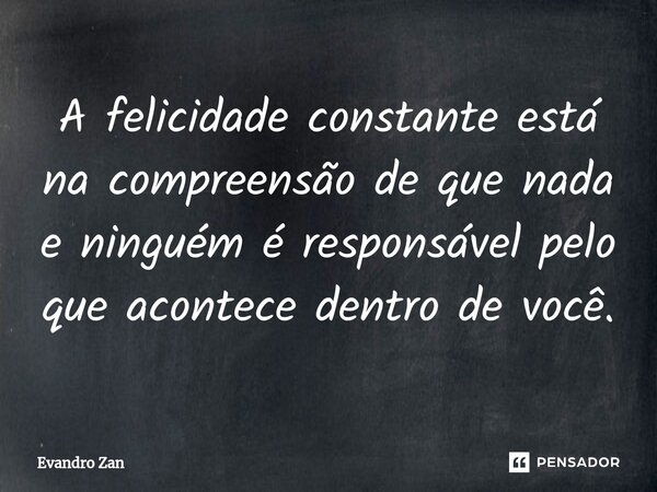 ⁠A felicidade constante está na compreensão de que nada e ninguém é responsável pelo que acontece dentro de você.... Frase de Evandro Zan.