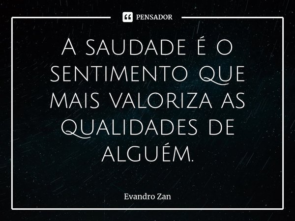 ⁠A saudade é o sentimento que mais valoriza as qualidades de alguém.... Frase de Evandro Zan.