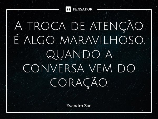 ⁠A troca de atenção é algo maravilhoso, quando a conversa vem do coração.... Frase de Evandro Zan.