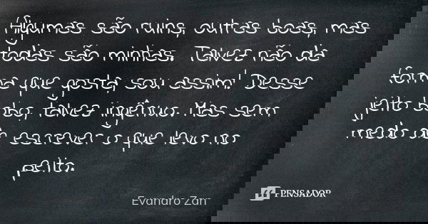 Algumas são ruins, outras boas, mas todas são minhas. Talvez não da forma que gosta, sou assim! Desse jeito bobo, talvez ingênuo. Mas sem medo de escrever o que... Frase de Evandro Zan.