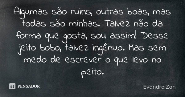 Algumas são ruins, outras boas, mas todas são minhas. Talvez não da forma que gosta, sou assim! Desse jeito bobo, talvez ingênuo. Mas sem medo de escrever o que... Frase de Evandro Zan.