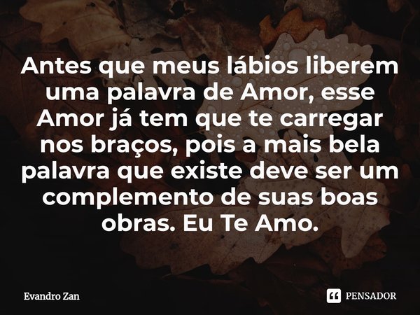 ⁠Antes que meus lábios liberem uma palavra de Amor, esse Amor já tem que te carregar nos braços, pois a mais bela palavra que existe deve ser um complemento de ... Frase de Evandro Zan.