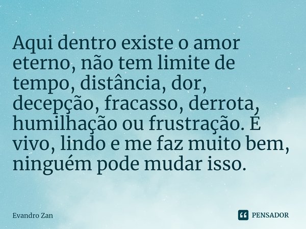 ⁠Aqui dentro existe o amor eterno, não tem limite de tempo, distância, dor, decepção, fracasso, derrota, humilhação ou frustração. É vivo, lindo e me faz muito ... Frase de Evandro Zan.