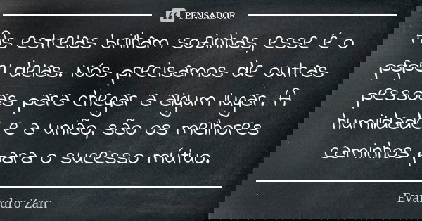 As estrelas brilham sozinhas, esse é o papel delas. Nós precisamos de outras pessoas para chegar a algum lugar. A humildade e a união, são os melhores caminhos ... Frase de Evandro Zan.