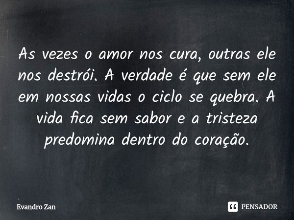 ⁠As vezes o amor nos cura, outras ele nos destrói. A verdade é que sem ele em nossas vidas o ciclo se quebra. A vida fica sem sabor e a tristeza predomina dentr... Frase de Evandro Zan.