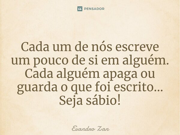 ⁠Cada um de nós escreve um pouco de si em alguém. Cada alguém apaga ou guarda o que foi escrito... Seja sábio!... Frase de Evandro Zan.