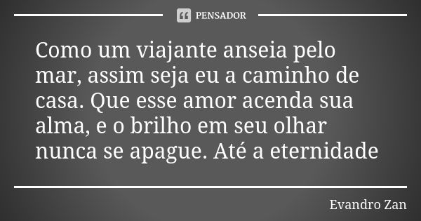 Como um viajante anseia pelo mar, assim seja eu a caminho de casa. Que esse amor acenda sua alma, e o brilho em seu olhar nunca se apague. Até a eternidade... Frase de Evandro Zan.