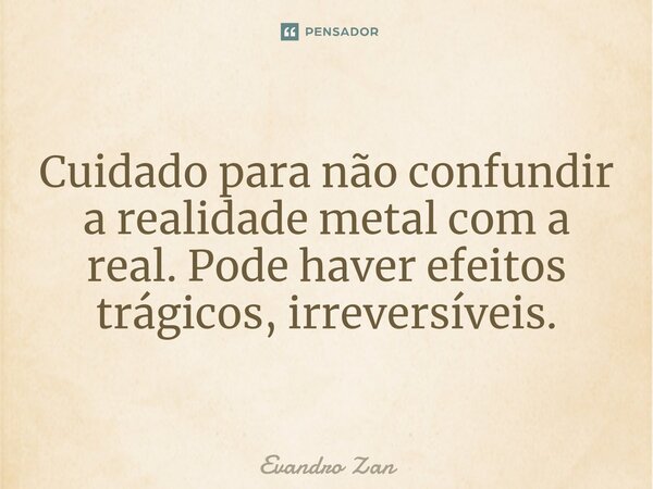 ⁠Cuidado para não confundir a realidade metal com a real. Pode haver efeitos trágicos, irreversíveis.... Frase de Evandro Zan.