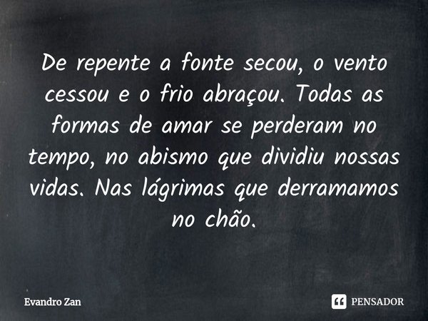 ⁠⁠De repente a fonte secou, o vento cessou e o frio abraçou. Todas as formas de amar se perderam no tempo, no abismo que dividiu nossas vidas. Nas lágrimas que ... Frase de Evandro Zan.