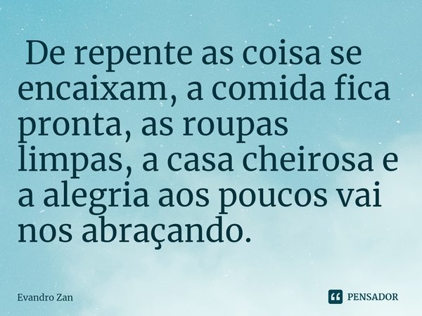 ⁠ De repente as coisa se encaixam, a comida fica pronta, as roupas limpas, a casa cheirosa e a alegria aos poucos vai nos abraçando.... Frase de Evandro Zan.