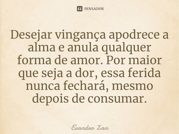 Desejar vingança apodrece a alma e anula qualquer forma de amor. Por maior que seja a dor, essa ferida nunca fechará, mesmo depois de consumar.... Frase de Evandro Zan.