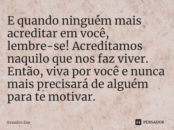 ⁠E quando ninguém mais acreditar em você, lembre-se! Acreditamos naquilo que nos faz viver. Então, viva por você e nunca mais precisará de alguém para te motiva... Frase de Evandro Zan.