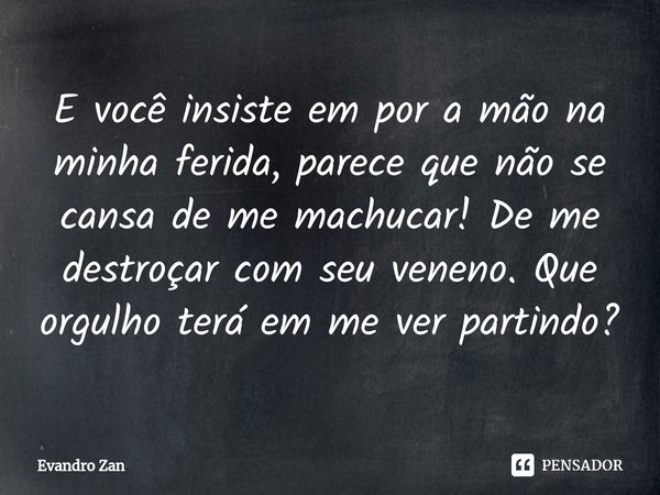 E você insiste em por a mão na minha ferida, parece que não se cansa de me machucar! De me destroçar com seu veneno. Que orgulho terá em me ver partindo?... Frase de Evandro Zan.