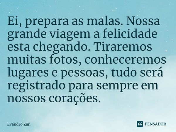⁠Ei, prepara as malas. Nossa grande viagem a felicidade esta chegando. Tiraremos muitas fotos, conheceremos lugares e pessoas, tudo será registrado para sempre ... Frase de Evandro Zan.