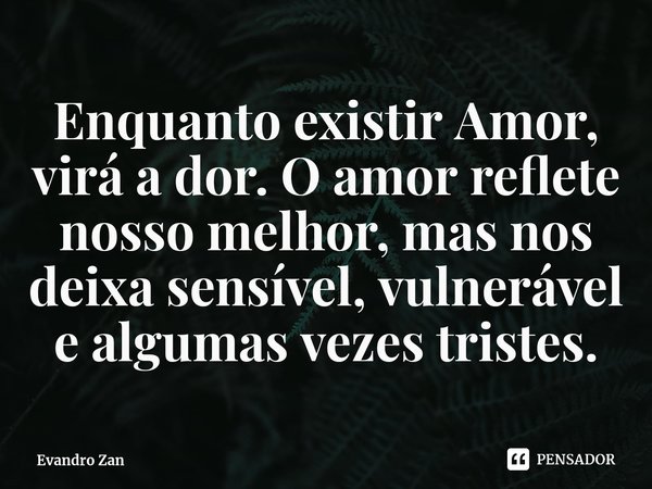 Enquanto existir Amor, virá a dor. O amor reflete nosso melhor, mas nos deixa sensível, vulnerável e algumas vezes tristes.... Frase de Evandro Zan.