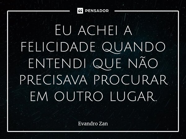 ⁠Eu achei a felicidade quando entendi que não precisava procurar em outro lugar.... Frase de Evandro Zan.
