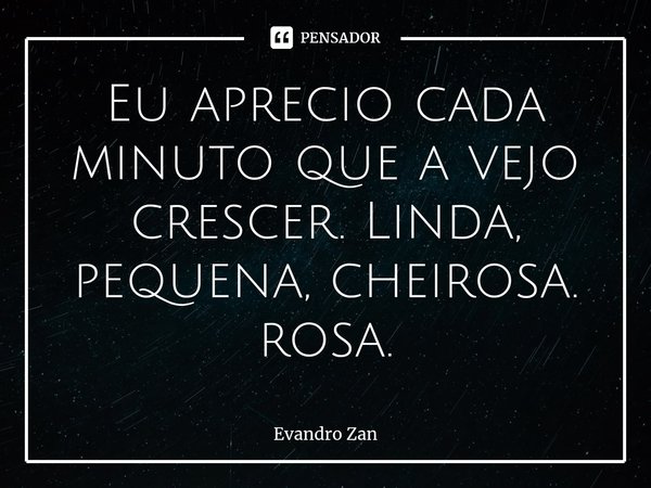 ⁠Eu aprecio cada minuto que a vejo crescer. Linda, pequena, cheirosa. rosa.... Frase de Evandro Zan.