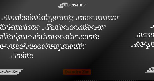 Eu desisti da gente, mas nunca fui embora. Todos os dias eu acreditei que iríamos dar certo. Até que você resolveu partir. Triste.... Frase de Evandro Zan.