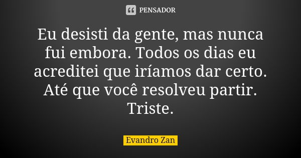 Eu desisti da gente, mas nunca fui embora. Todos os dias eu acreditei que iríamos dar certo. Até que você resolveu partir. Triste.... Frase de Evandro Zan.