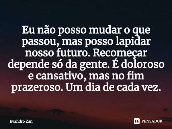 Eu não posso mudar o que passou, mas posso⁠ lapidar nosso futuro. Recomeçar depende só da gente. É doloroso e cansativo, mas no fim prazeroso. Um dia de cada ve... Frase de Evandro Zan.