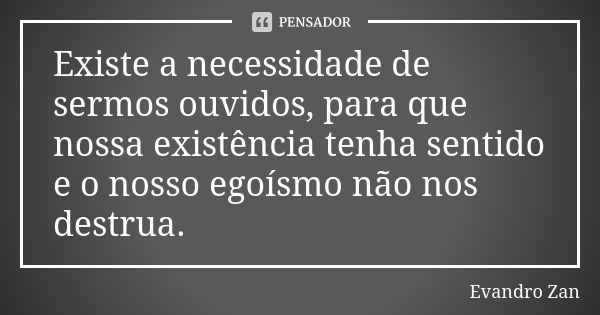 Existe a necessidade de sermos ouvidos, para que nossa existência tenha sentido e o nosso egoísmo não nos destrua.... Frase de Evandro Zan.