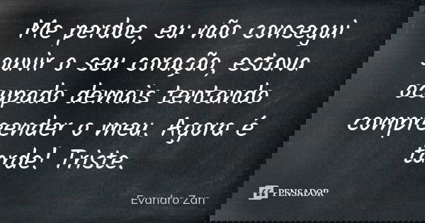Me perdoe, eu não consegui ouvir o seu coração, estava ocupado demais tentando compreender o meu. Agora é tarde! Triste.... Frase de Evandro Zan.