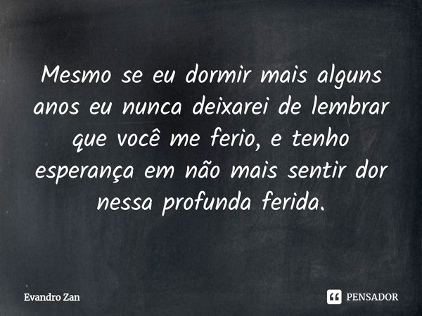 Mesmo se eu dormir mais alguns anos eu nunca deixarei de lembrar que você me ferio, e tenho esperança em não mais sentir dor nessa profunda ferida.... Frase de Evandro Zan.