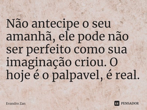 ⁠Não antecipe o seu amanhã, ele pode não ser perfeito como sua imaginação criou. O hoje é o palpavel, é real.... Frase de Evandro Zan.