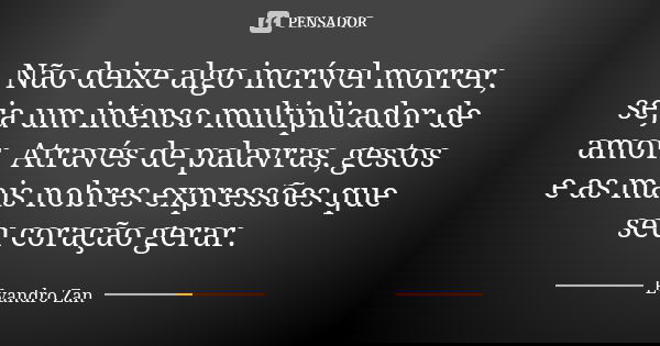 Não deixe algo incrível morrer, seja um intenso multiplicador de amor. Através de palavras, gestos e as mais nobres expressões que seu coração gerar.... Frase de Evandro Zan.