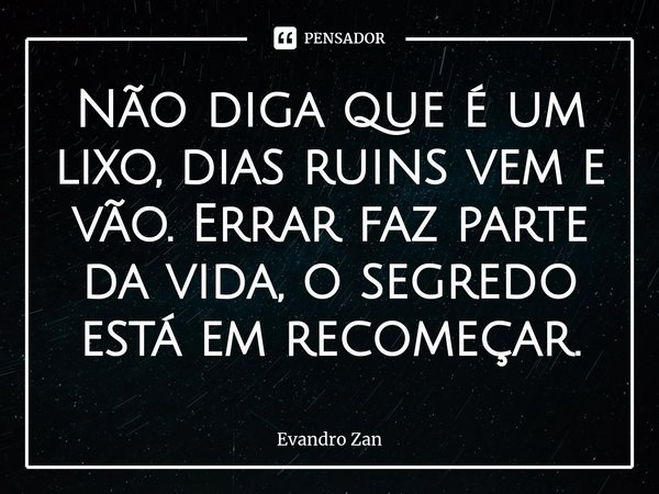 ⁠Não diga que é um lixo, dias ruins vem e vão. Errar faz parte da vida, o segredo está em recomeçar.... Frase de Evandro Zan.