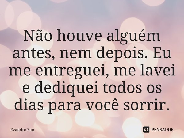 ⁠Não houve alguém antes, nem depois. Eu me entreguei, me lavei e dediquei todos os dias para você sorrir.... Frase de Evandro Zan.