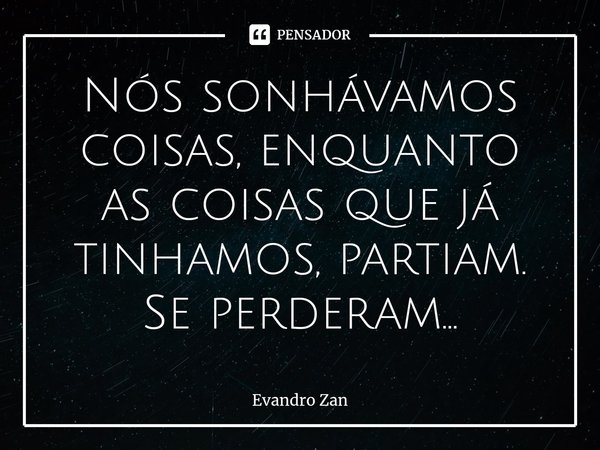 ⁠Nós sonhávamos coisas, enquanto as coisas que já tinhamos, partiam. Se perderam...... Frase de Evandro Zan.