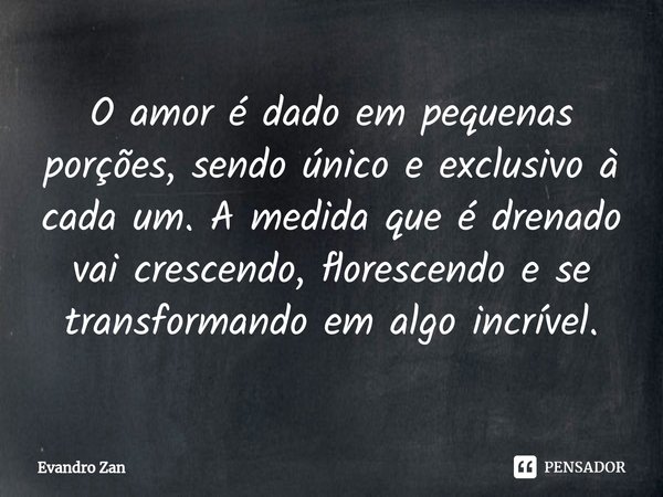 ⁠O amor é dado em pequenas porções, sendo único e exclusivo à cada um. A medida que é drenado vai crescendo, florescendo e se transformando em algo incrível.... Frase de Evandro Zan.