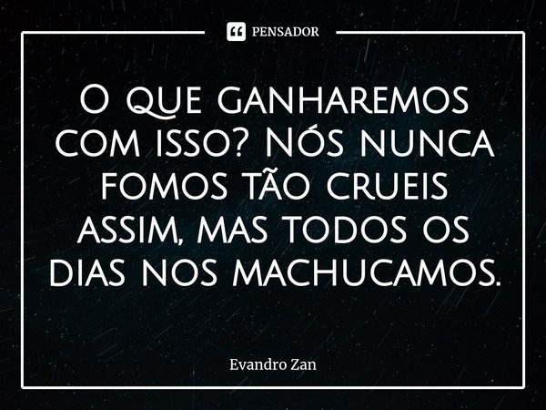 ⁠O que ganharemos com isso? Nós nunca fomos tão crueis assim, mas todos os dias nos machucamos.... Frase de Evandro Zan.