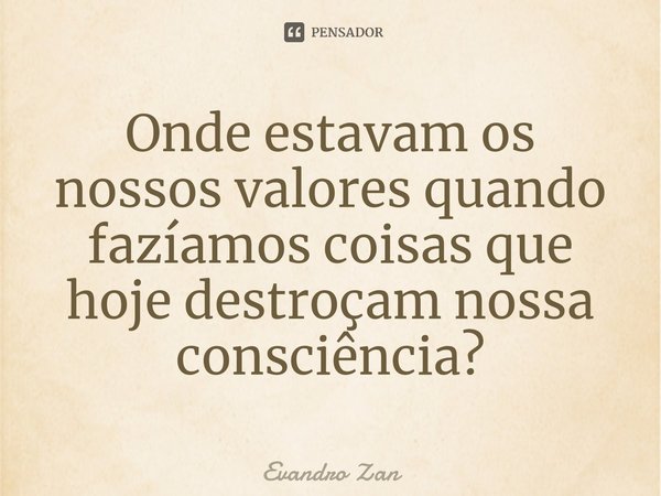 ⁠Onde estavam os nossos valores quando fazíamos coisas que hoje destroçam nossa consciência?... Frase de Evandro Zan.