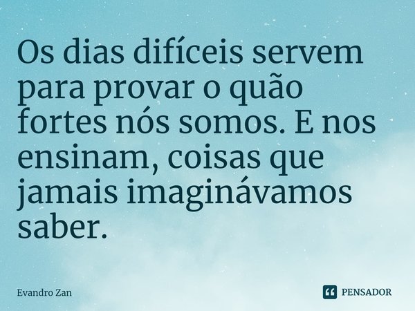 Os dias difíceis servem para provar o quão fortes nós somos. E nos ensinam, coisas que jamais imaginávamos saber.... Frase de Evandro Zan.